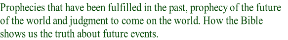 Prophecies that have been fulfilled in the past, prophecy of the future 
of the world and judgment to come on the world. How the Bible 
shows us the truth about future events.   
