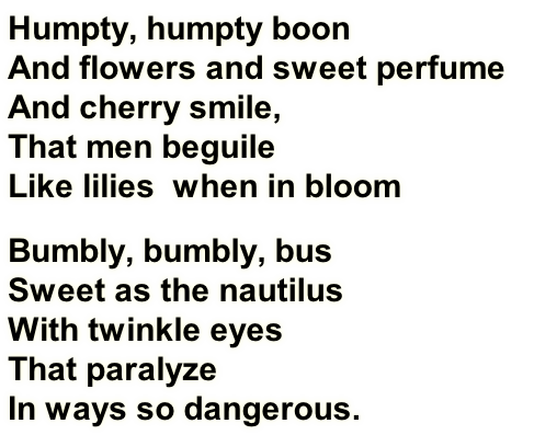 Humpty, humpty boon
And flowers and sweet perfume
And cherry smile,
That men beguile
Like lilies&nbsp; when in bloom
Bumbly, bumbly, bus
Sweet as the nautilus
With twinkle eyes
That paralyze
In ways so dangerous.
