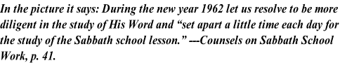 In the picture it says: During the new year 1962 let us resolve to be more 
diligent in the study of His Word and “set apart a little time each day for 
the study of the Sabbath school lesson.” ---Counsels on Sabbath School 
Work, p. 41.
