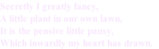 Secretly I greatly fancy,
A little plant in our own lawn,
It is the pensive little pansy,
Which inwardly my heart has drawn. 

